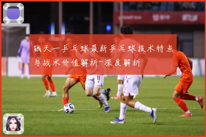 钱天一乒乓球最新乒乓球技术特点与战术价值解析-深度解析
