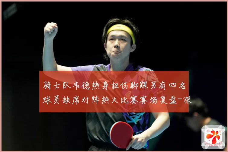 骑士队韦德热身扭伤脚踝另有四名球员缺席对阵热火比赛赛场复盘-深度解析