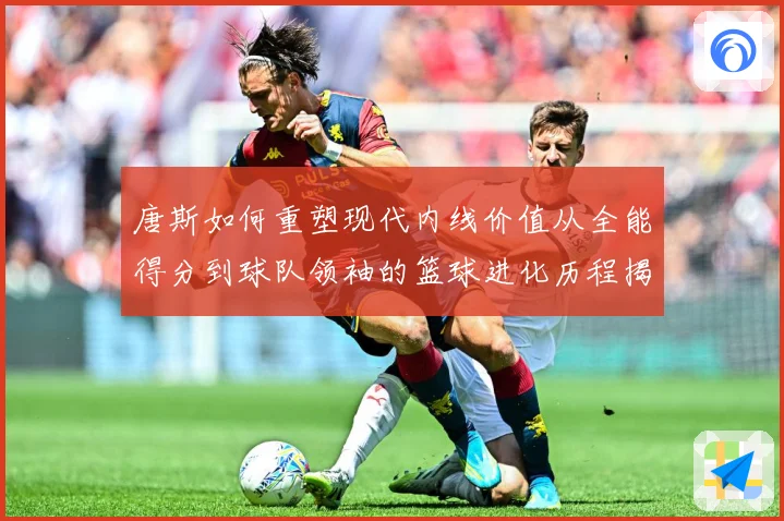 唐斯如何重塑现代内线价值从全能得分到球队领袖的篮球进化历程揭秘-深度解析