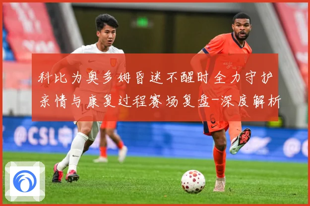 科比为奥多姆昏迷不醒时全力守护亲情与康复过程赛场复盘-深度解析