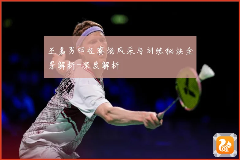 王嘉男田径赛场风采与训练秘诀全景解析-深度解析