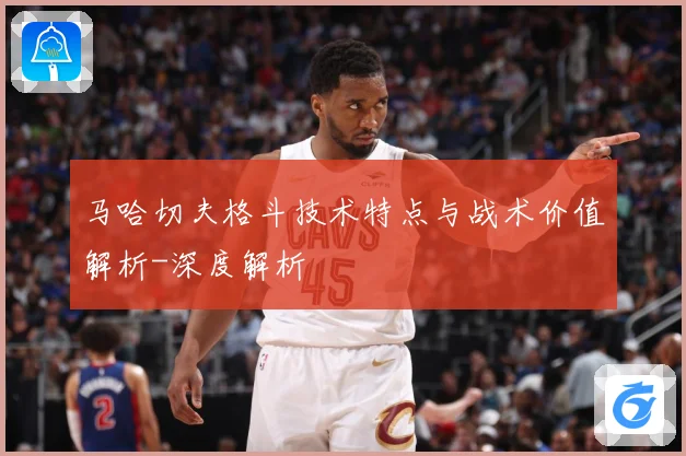 马哈切夫格斗技术特点与战术价值解析-深度解析