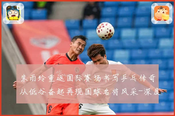 朱雨玲重返国际赛场书写乒乓传奇从低谷奋起再现国球名将风采-深度解析