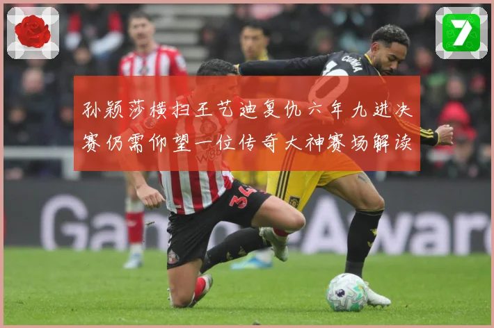 孙颖莎横扫王艺迪复仇六年九进决赛仍需仰望一位传奇大神赛场解读-深度解析