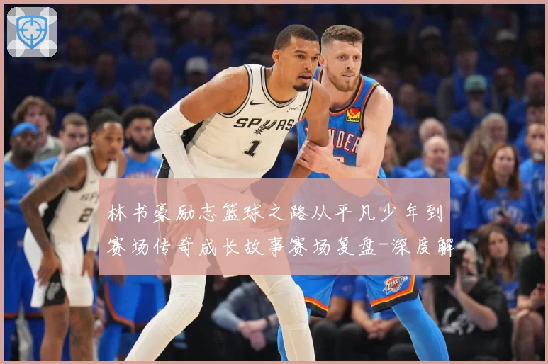 林书豪励志篮球之路从平凡少年到赛场传奇成长故事赛场复盘-深度解析