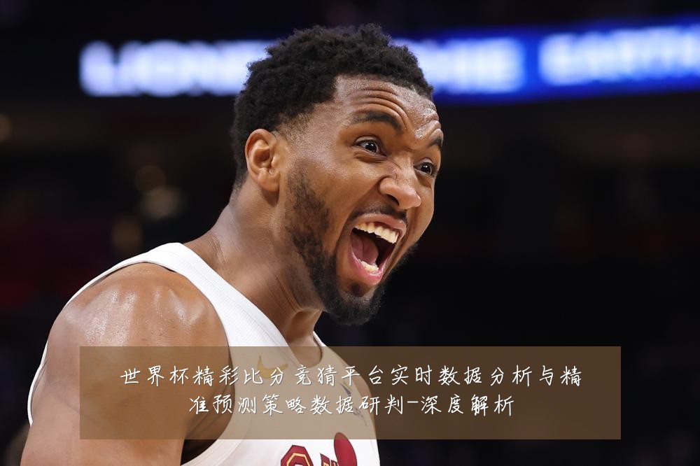 世界杯精彩比分竞猜平台实时数据分析与精准预测策略数据研判-深度解析