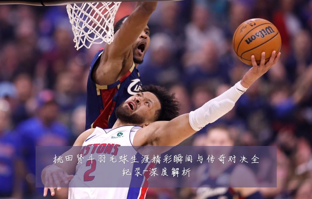 桃田贤斗羽毛球生涯精彩瞬间与传奇对决全纪录-深度解析