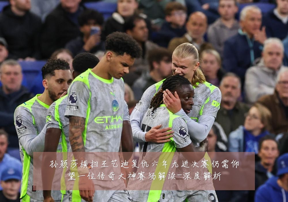 孙颖莎横扫王艺迪复仇六年九进决赛仍需仰望一位传奇大神赛场解读-深度解析